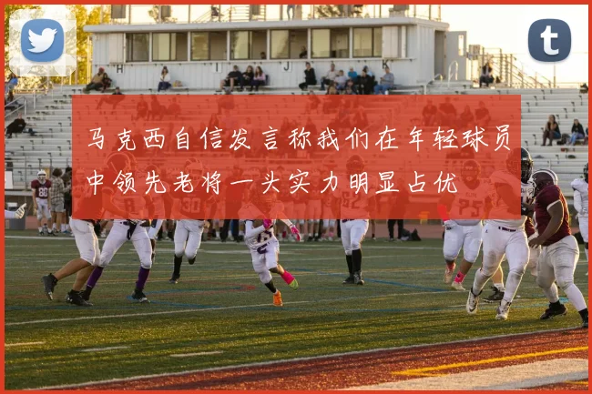 马克西自信发言称我们在年轻球员中领先老将一头实力明显占优