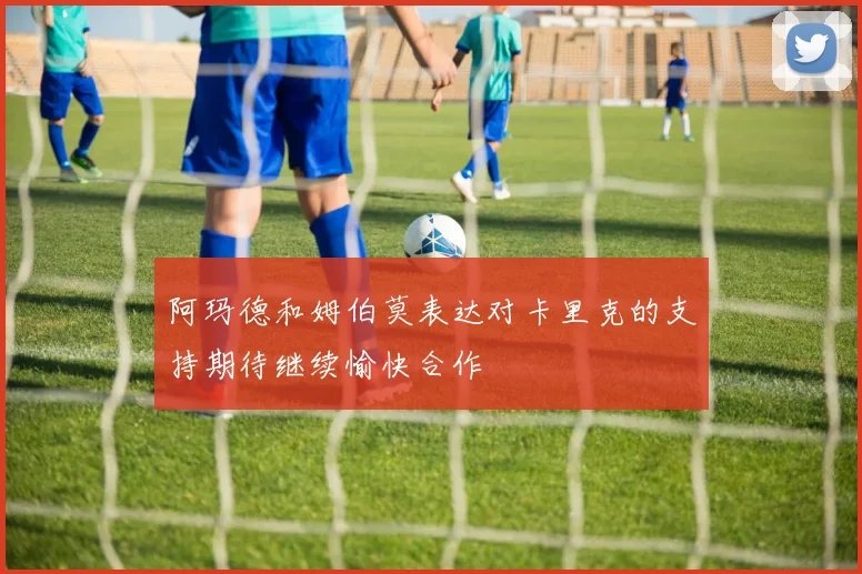 阿玛德和姆伯莫表达对卡里克的支持期待继续愉快合作
