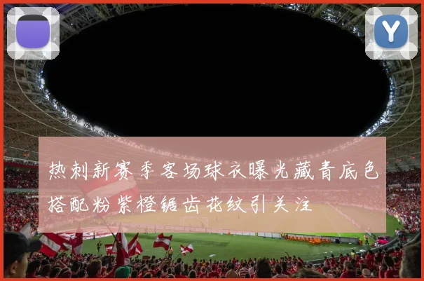 热刺新赛季客场球衣曝光藏青底色搭配粉紫橙锯齿花纹引关注