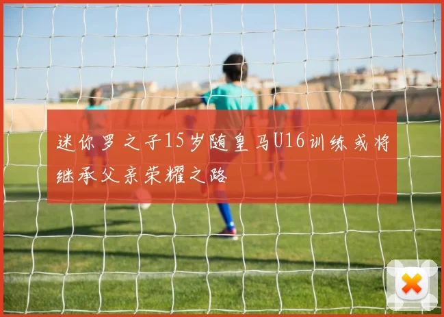 迷你罗之子15岁随皇马U16训练或将继承父亲荣耀之路