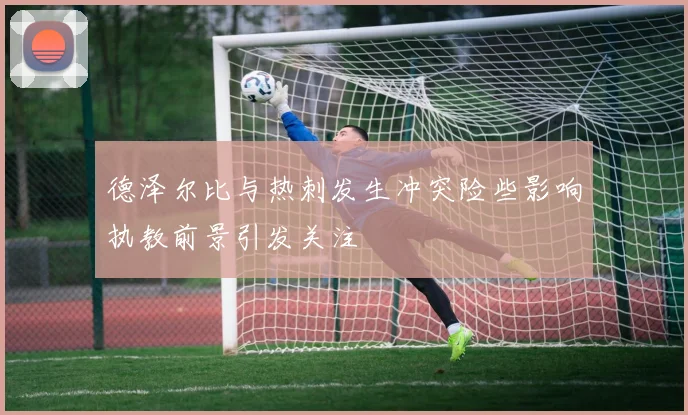 德泽尔比与热刺发生冲突险些影响执教前景引发关注