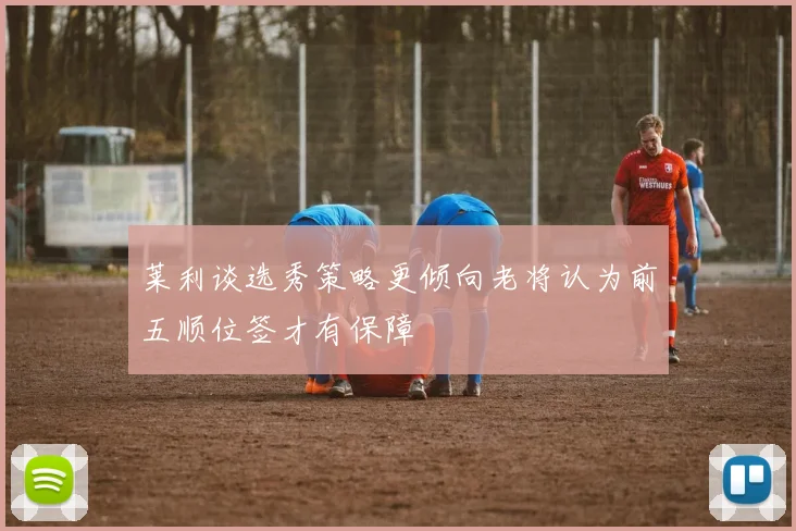 莱利谈选秀策略更倾向老将认为前五顺位签才有保障