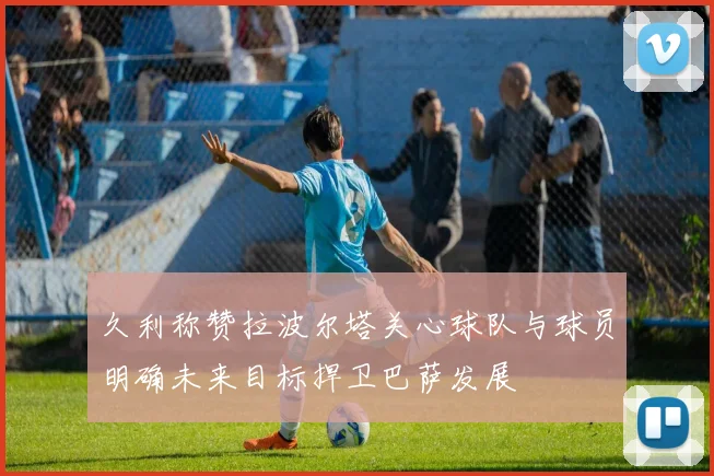 久利称赞拉波尔塔关心球队与球员明确未来目标捍卫巴萨发展
