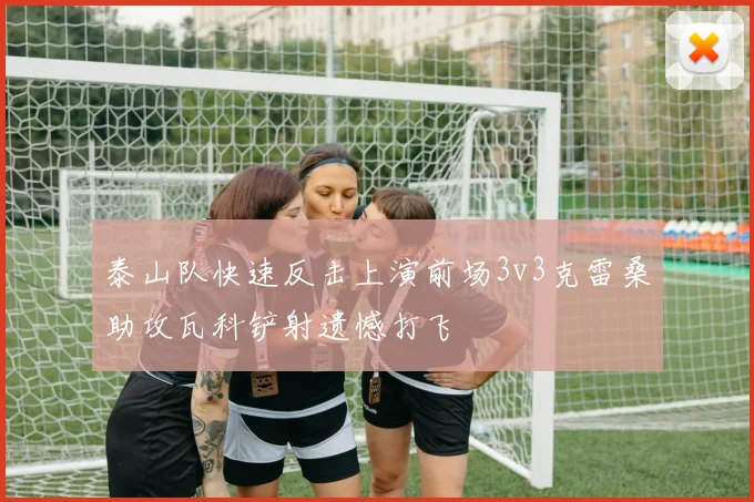泰山队快速反击上演前场3v3克雷桑助攻瓦科铲射遗憾打飞