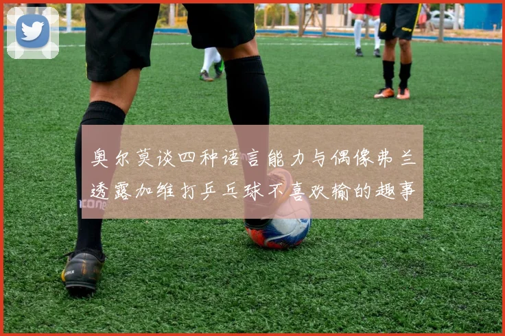 奥尔莫谈四种语言能力与偶像弗兰透露加维打乒乓球不喜欢输的趣事